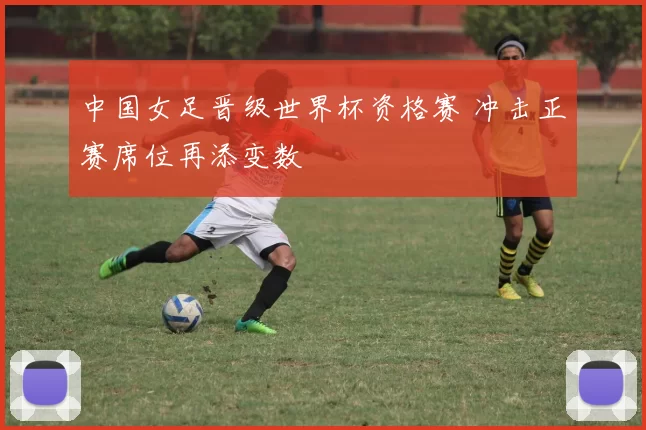 中国女足晋级世界杯资格赛 冲击正赛席位再添变数