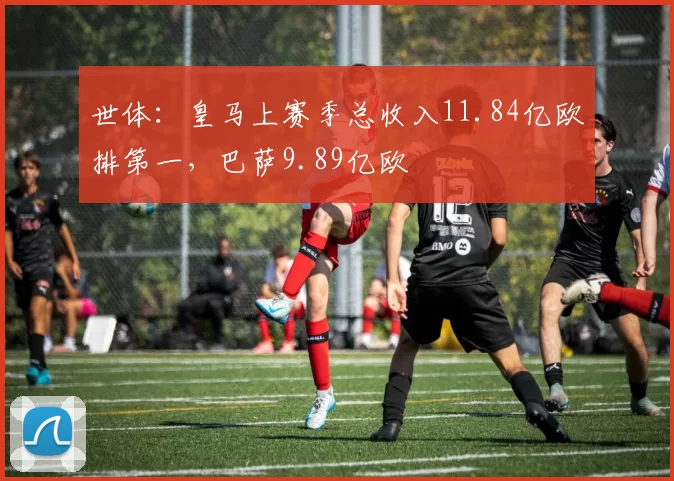 世体：皇马上赛季总收入11.84亿欧排第一，巴萨9.89亿欧