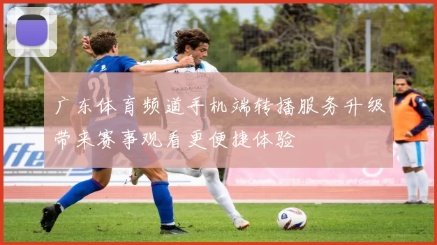 广东体育频道手机端转播服务升级带来赛事观看更便捷体验